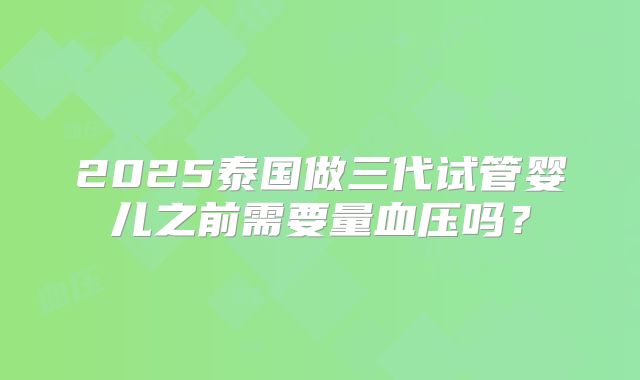 2025泰国做三代试管婴儿之前需要量血压吗？