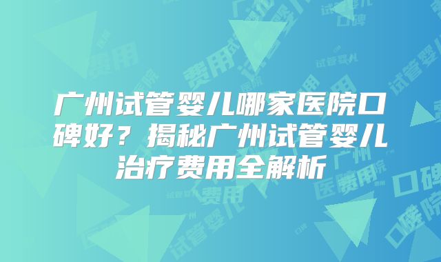 广州试管婴儿哪家医院口碑好?揭秘广州试管婴儿治疗费用全解析
