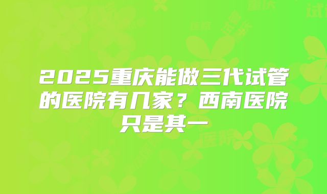 2025重庆能做三代试管的医院有几家？西南医院只是其一