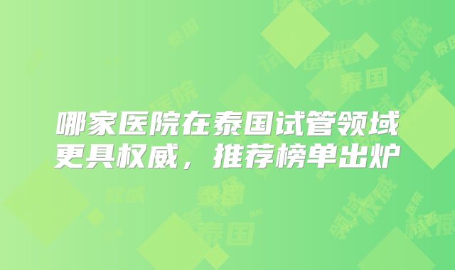 哪家医院在泰国试管领域更具权威，推荐榜单出炉