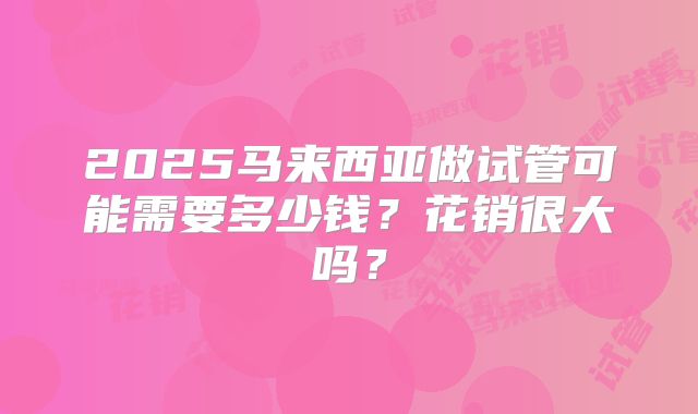 2025马来西亚做试管可能需要多少钱?花销很大吗?