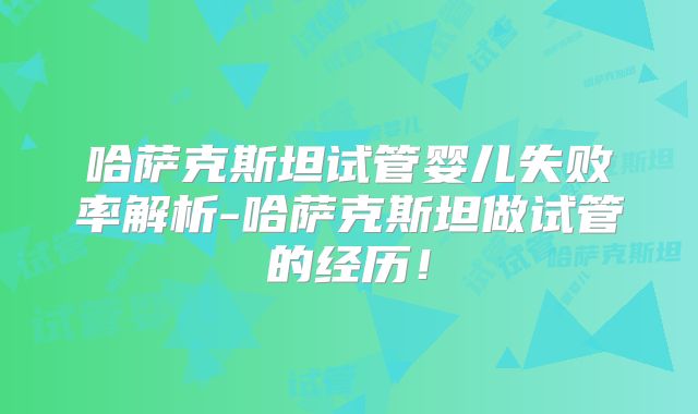 哈萨克斯坦试管婴儿失败率解析-哈萨克斯坦做试管的经历!
