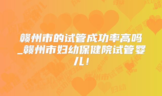 赣州市的试管成功率高吗_赣州市妇幼保健院试管婴儿！