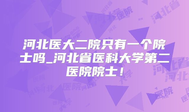 河北医大二院只有一个院士吗_河北省医科大学第二医院院士!
