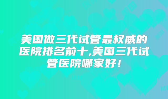 美国做三代试管最权威的医院排名前十,美国三代试管医院哪家好！