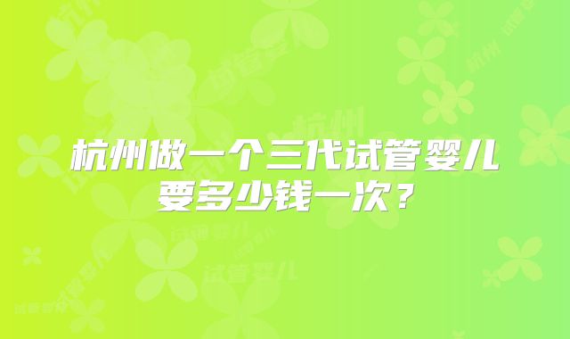杭州做一个三代试管婴儿要多少钱一次?