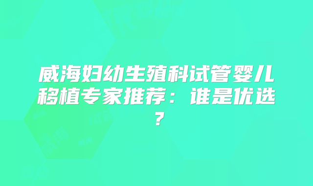 威海妇幼生殖科试管婴儿移植专家推荐：谁是优选？