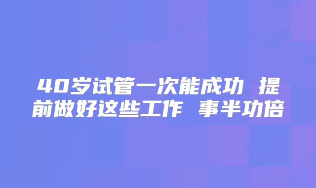 40岁试管一次能成功 提前做好这些工作 事半功倍