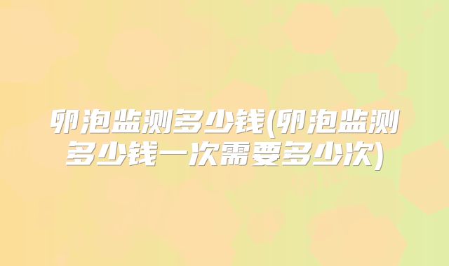 卵泡监测多少钱(卵泡监测多少钱一次需要多少次)