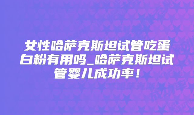 女性哈萨克斯坦试管吃蛋白粉有用吗_哈萨克斯坦试管婴儿成功率！