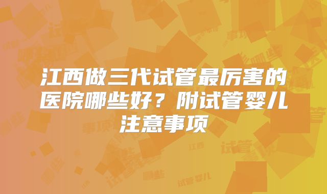 江西做三代试管最厉害的医院哪些好？附试管婴儿注意事项
