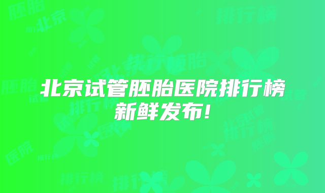北京试管胚胎医院排行榜新鲜发布!