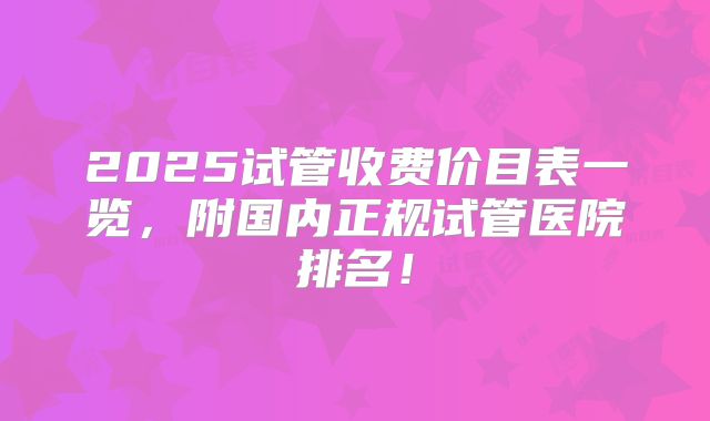 2025试管收费价目表一览，附国内正规试管医院排名！