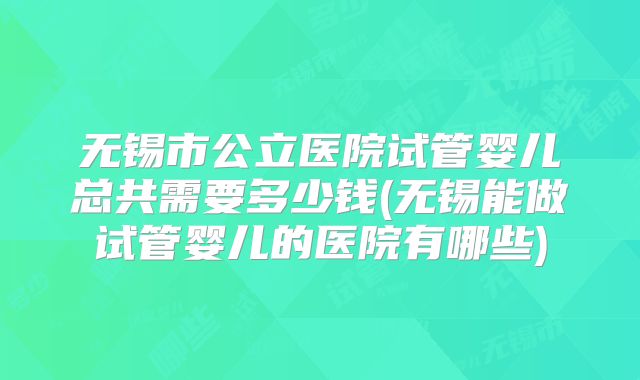 无锡市公立医院试管婴儿总共需要多少钱(无锡能做试管婴儿的医院有哪些)