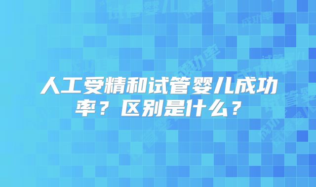 人工受精和试管婴儿成功率？区别是什么？