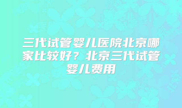 三代试管婴儿医院北京哪家比较好?北京三代试管婴儿费用