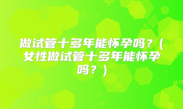 做试管十多年能怀孕吗？(女性做试管十多年能怀孕吗？)
