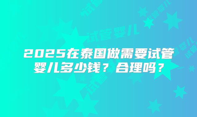 2025在泰国做需要试管婴儿多少钱？合理吗？