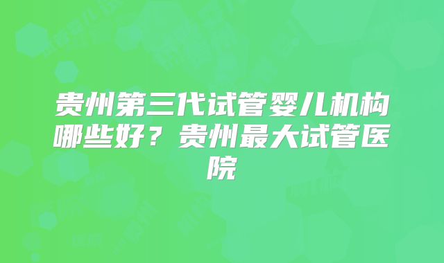 贵州第三代试管婴儿机构哪些好？贵州最大试管医院