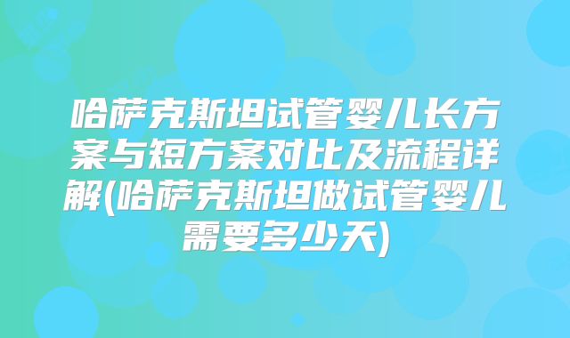 哈萨克斯坦试管婴儿长方案与短方案对比及流程详解(哈萨克斯坦做试管婴儿需要多少天)
