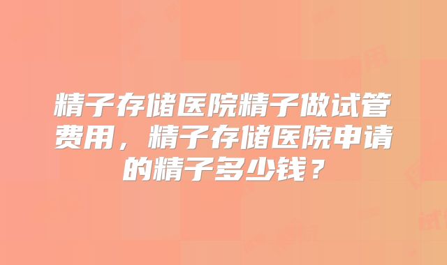 精子存储医院精子做试管费用，精子存储医院申请的精子多少钱？