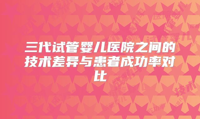 三代试管婴儿医院之间的技术差异与患者成功率对比