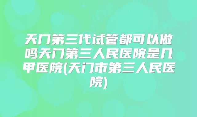 天门第三代试管都可以做吗天门第三人民医院是几甲医院(天门市第三人民医院)