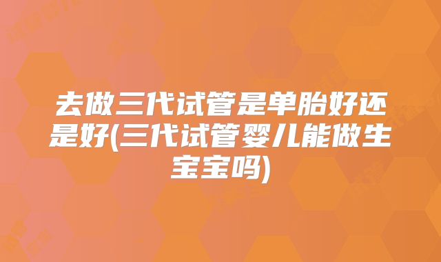 去做三代试管是单胎好还是好(三代试管婴儿能做生宝宝吗)
