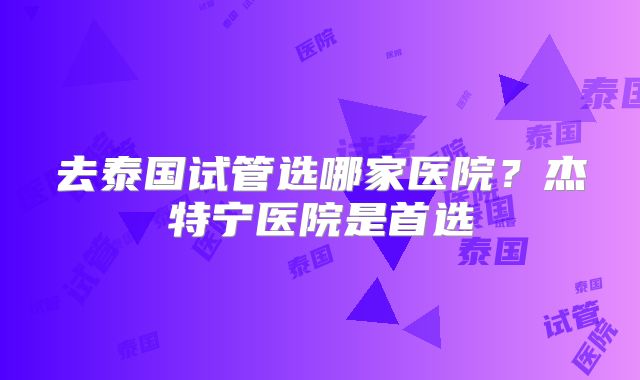 去泰国试管选哪家医院？杰特宁医院是首选