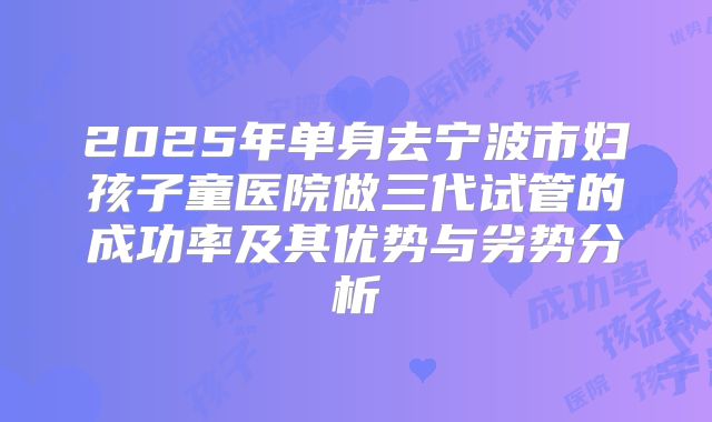 2025年单身去宁波市妇孩子童医院做三代试管的成功率及其优势与劣势分析