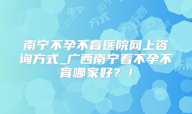 南宁不孕不育医院网上咨询方式_广西南宁看不孕不育哪家好？！