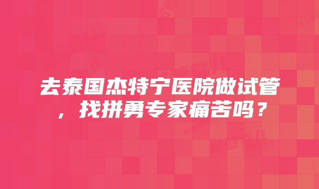去泰国杰特宁医院做试管，找拼勇专家痛苦吗？