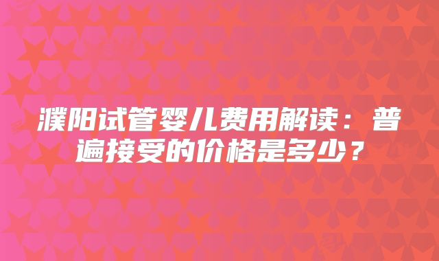 濮阳试管婴儿费用解读:普遍接受的价格是多少?