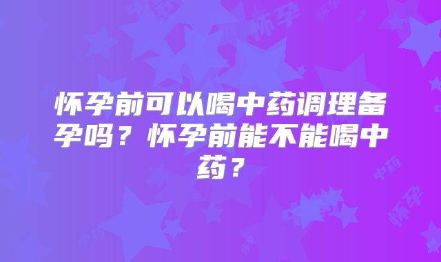 怀孕前可以喝中药调理备孕吗？怀孕前能不能喝中药？