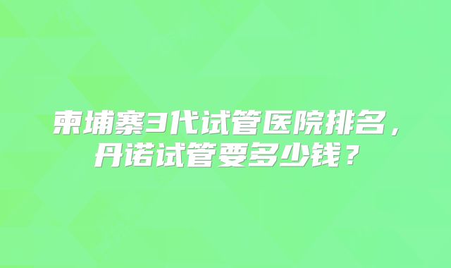 柬埔寨3代试管医院排名,丹诺试管要多少钱?