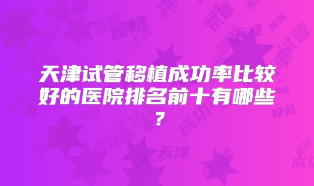 天津试管移植成功率比较好的医院排名前十有哪些?