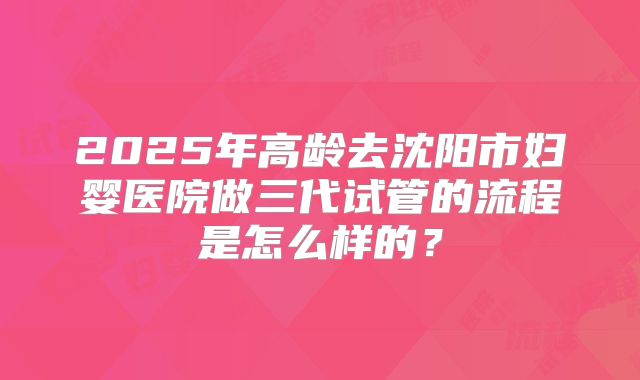2025年高龄去沈阳市妇婴医院做三代试管的流程是怎么样的？