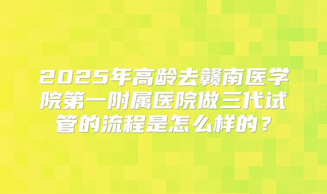 2025年高龄去赣南医学院第一附属医院做三代试管的流程是怎么样的?