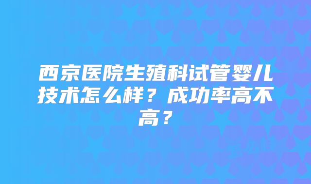 西京医院生殖科试管婴儿技术怎么样？成功率高不高？