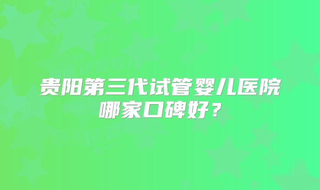 贵阳第三代试管婴儿医院哪家口碑好?