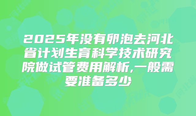 2025年没有卵泡去河北省计划生育科学技术研究院做试管费用解析,一般需要准备多少