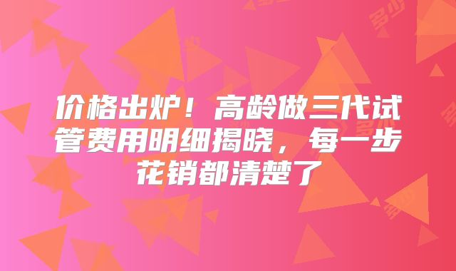 价格出炉！高龄做三代试管费用明细揭晓，每一步花销都清楚了