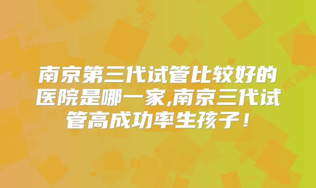 南京第三代试管比较好的医院是哪一家,南京三代试管高成功率生孩子！