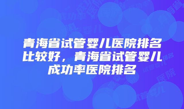 青海省试管婴儿医院排名比较好，青海省试管婴儿成功率医院排名
