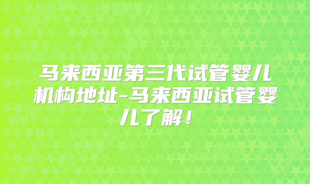 马来西亚第三代试管婴儿机构地址-马来西亚试管婴儿了解！