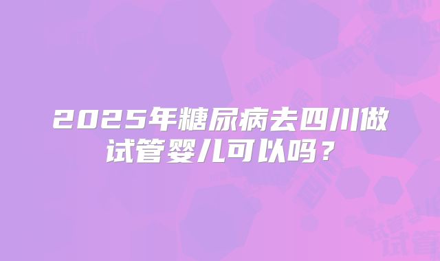 2025年糖尿病去四川做试管婴儿可以吗？