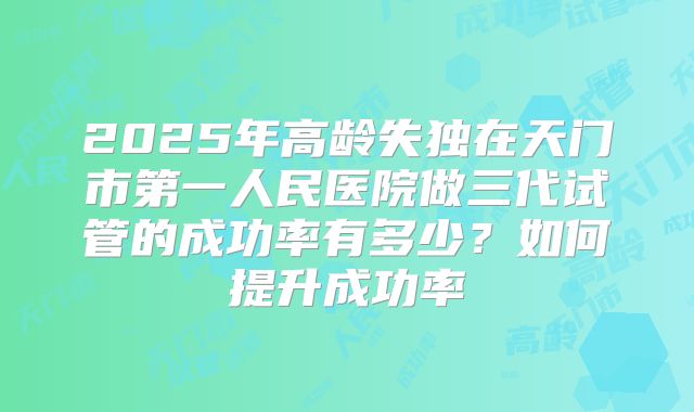 2025年高龄失独在天门市第一人民医院做三代试管的成功率有多少？如何提升成功率
