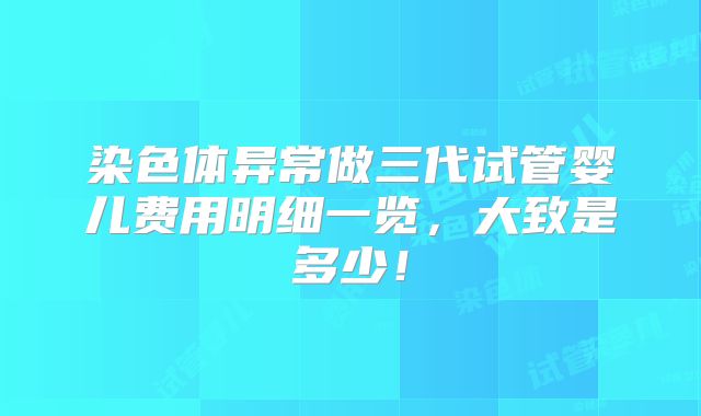 染色体异常做三代试管婴儿费用明细一览，大致是多少！