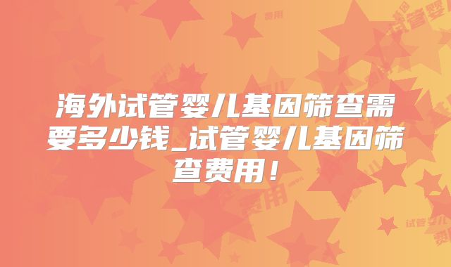 海外试管婴儿基因筛查需要多少钱_试管婴儿基因筛查费用!