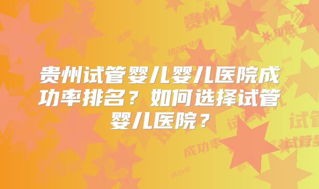 贵州试管婴儿婴儿医院成功率排名？如何选择试管婴儿医院？